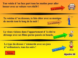 Ton voisin d ’en face part tous les matins pour aller bosser avec sa voiture vers 6h30 !  La solution Ta voisine d ’en dessous, te fais chier avec sa musique de merde tout le long de la nuit ! La solution Le vieux vicieux dans l’appartement d ’à côté te dérange avec ses films porno passés en boucle. La solution Le type du dessus t ’emmerde avec ses jeux d ’ordinateurs, tous les soirs !  La solution Menu 