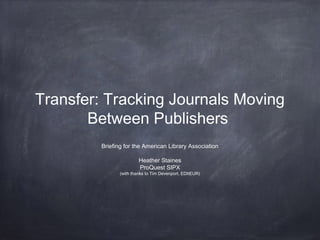 Transfer: Tracking Journals Moving
Between Publishers
Briefing for the American Library Association
Heather Staines
ProQuest SIPX
(with thanks to Tim Devenport, EDItEUR)
 