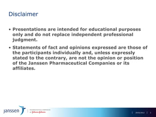Disclaimer

• Presentations are intended for educational purposes
  only and do not replace independent professional
  judgment.
• Statements of fact and opinions expressed are those of
  the participants individually and, unless expressly
  stated to the contrary, are not the opinion or position
  of the Janssen Pharmaceutical Companies or its
  affiliates.




                                                    29/02/2012   2
 