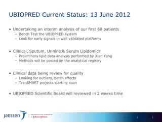 UBIOPRED Current Status: 13 June 2012

• Undertaking an interim analysis of our first 60 patients
   – Bench Test the UBIOPRED system
   – Look for early signals in well validated platforms


• Clinical, Sputum, Urinine & Serum Lipidomics
   – Preliminary lipid data analysis performed by Xian Yang
   – Methods will be posted on the analytical registry


• Clinical data being review for quality
   – Looking for outliers, batch effects
   – TranSMART projects starting soon


• UBIOPRED Scientific Board will reviewed in 2 weeks time




                                                              IMI Day 2012
 