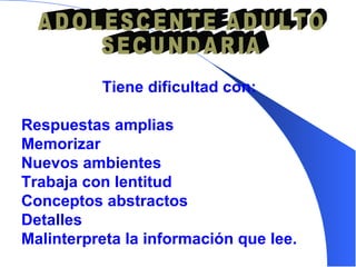 Tiene dificultad con: R espuesta s  amplia s   M emorizar  N uevos ambientes  Trabaja con lentitud  C onceptos abstractos  D etalles  Malinterpreta la información que lee. ADOLESCENTE ADULTO SECUNDARIA 
