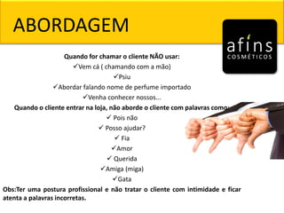 Quando for chamar o cliente NÃO usar:
Vem cá ( chamando com a mão)
Psiu
Abordar falando nome de perfume importado
Venha conhecer nossos...
Quando o cliente entrar na loja, não aborde o cliente com palavras como:
 Pois não
 Posso ajudar?
 Fia
Amor
 Querida
Amiga (miga)
Gata
Obs:Ter uma postura profissional e não tratar o cliente com intimidade e ficar
atenta a palavras incorretas.
ABORDAGEM
 