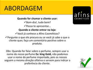 ABORDAGEM
Quando for chamar o cliente usar:
Bom-dia!, tudo bem?
Posso te apresentar...
Quando o cliente entrar na loja:
Você já conhece a Afins Cosméticos?
Pergunte o que ele procura ou se você já sabe o que o
cliente quer, faça um comentário positivo sobre o
produto.
Obs: Quando for falar sobre o perfume, sempre usar o
nome do nosso perfume Ex: king Gold, não podemos
usar o nome do perfume importado, pois os nossos
seguem a mesma direção olfativa e servem para indicar a
preferência do cliente.
 