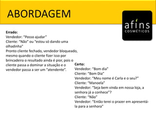 ABORDAGEM
Errado:
Vendedor: “Posso ajudar”
Cliente: “Não” ou “estou só dando uma
olhadinha"
Pronto cliente fechado, vendedor bloqueado,
mesmo quando o cliente fizer isso por
brincadeira o resultado ainda é pior, pois o
cliente passa a dominar a situação e o
vendedor passa a ser um “atendente”.
Certo:
Vendedor: “Bom dia”
Cliente: “Bom Dia”
Vendedor: “Meu nome é Carla e o seu?”
Cliente: “Manoela”
Vendedor: “Seja bem vinda em nossa loja, a
senhora já a conhece”?
Cliente: “Não”
Vendedor: “Então terei o prazer em apresentá-
la para a senhora”
 
