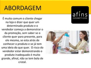 ABORDAGEM
É muito comum o cliente chegar
na loja e dizer que quer um
determinado produto e o
vendedor começa a demonstrar o
da promoção, sem saber se o
cliente quer para presente, para
ele mesmo, se esta atrás de
conhecer o produto e se já tem
uma ideia do que quer. O risco do
vendedor estar demonstrando o
produto inadequado é muito
grande, afinal, não se tem bola de
cristal.
 