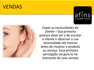 Capte as necessidades do
cliente – Sua primeira
postura deve ser a de escutar
o cliente e observar a sua
necessidade até mesmo
antes de mostrar o produto
ou serviço. Essa primeira
percepção vai guia-lo no
momento de suas vendas
VENDAS
 
