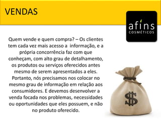 Quem vende e quem compra? – Os clientes
tem cada vez mais acesso a informação, e a
própria concorrência faz com que
conheçam, com alto grau de detalhamento,
os produtos ou serviços oferecidos antes
mesmo de serem apresentados a eles.
Portanto, nós precisamos nos colocar no
mesmo grau de informação em relação aos
consumidores. E devemos desenvolver a
venda focada nos problemas, necessidades
ou oportunidades que eles possuem, e não
no produto oferecido.
VENDAS
 