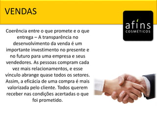 Coerência entre o que promete e o que
entrega – A transparência no
desenvolvimento da venda é um
importante investimento no presente e
no futuro para uma empresa e seus
vendedores. As pessoas compram cada
vez mais relacionamentos, e esse
vínculo abrange quase todos os setores.
Assim, a eficácia de uma compra é mais
valorizada pelo cliente. Todos querem
receber nas condições acertadas o que
foi prometido.
VENDAS
 