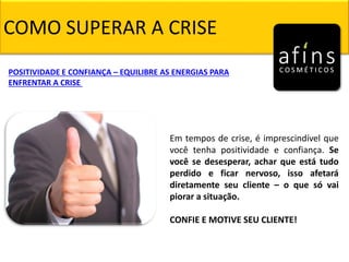 COMO SUPERAR A CRISE
Em tempos de crise, é imprescindível que
você tenha positividade e confiança. Se
você se desesperar, achar que está tudo
perdido e ficar nervoso, isso afetará
diretamente seu cliente – o que só vai
piorar a situação.
CONFIE E MOTIVE SEU CLIENTE!
POSITIVIDADE E CONFIANÇA – EQUILIBRE AS ENERGIAS PARA
ENFRENTAR A CRISE
 