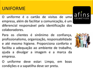 O uniforme é o cartão de visitas de uma
empresa, além de facilitar a comunicação, é um
diferencial responsável pela identificação dos
colaboradores.
Para os clientes é sinônimo de confiança,
profissionalismo, organização, responsabilidade
e até mesmo higiene. Proporciona conforto e
facilita a adequação ao ambiente de trabalho,
ajuda a divulgar a imagem e a marca da
empresa.
O uniforme deve estar: Limpo, em boas
condições e a sapatilha deve ser preta.
UNIFORME
 