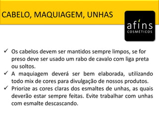 CABELO, MAQUIAGEM, UNHAS
 Os cabelos devem ser mantidos sempre limpos, se for
preso deve ser usado um rabo de cavalo com liga preta
ou soltos.
 A maquiagem deverá ser bem elaborada, utilizando
todo mix de cores para divulgação de nossos produtos.
 Priorize as cores claras dos esmaltes de unhas, as quais
deverão estar sempre feitas. Evite trabalhar com unhas
com esmalte descascando.
 