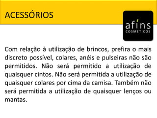 ACESSÓRIOS
Com relação à utilização de brincos, prefira o mais
discreto possível, colares, anéis e pulseiras não são
permitidos. Não será permitido a utilização de
quaisquer cintos. Não será permitida a utilização de
quaisquer colares por cima da camisa. Também não
será permitida a utilização de quaisquer lenços ou
mantas.
 