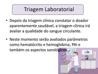 Triagem Laboratorial
• Depois da triagem clínica constatar o doador
  aparentemente saudável, a triagem clínica irá
  avaliar a qualidade do sangue circulante.
• Neste momento serão avaliados parâmetros
  como hematócrito e hemoglobina, PAI e
  também os aspectos sorológicos.
 