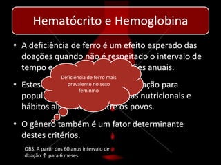 Hematócrito e Hemoglobina
• A deficiência de ferro é um efeito esperado das
  doações quando não é respeitado o intervalo de
  tempo e a frequência de doações anuais.
                   Deficiência de ferro mais
• Estes intervalos variam de população para
                     prevalente no sexo
                           feminino
  população devido as diferenças nutricionais e
  hábitos alimentares entre os povos.
• O gênero também é um fator determinante
  destes critérios.
   OBS. A partir dos 60 anos intervalo de
   doação ↑ para 6 meses.
 