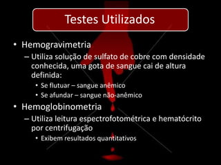 Testes Utilizados
• Hemogravimetria
  – Utiliza solução de sulfato de cobre com densidade
    conhecida, uma gota de sangue cai de altura
    definida:
     • Se flutuar – sangue anêmico
     • Se afundar – sangue não-anêmico
• Hemoglobinometria
  – Utiliza leitura espectrofotométrica e hematócrito
    por centrifugação
     • Exibem resultados quantitativos
 