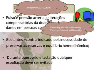 Efetuando a triagem
                 60bpm<PULSO<100bpm



• Pulso e pressão arterial (alterações
  compensatórias da doação pode causar
  danos em pessoas com alterações prévias);
                             100mmHg<Psistólica<190mmHg
                             60mmHg<Pdiastólica<100mmHg



• Gestantes –contra-indicado pela necessidade de
  preservar as reservas e equilíbrio hemodinâmico;

• Durante puerpério e lactação qualquer
  espoliação deve ser evitada
 