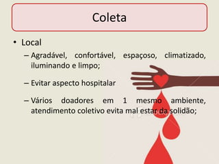 Coleta
• Local
  – Agradável, confortável, espaçoso, climatizado,
    iluminando e limpo;

  – Evitar aspecto hospitalar

  – Vários doadores em 1 mesmo ambiente,
    atendimento coletivo evita mal estar da solidão;
 