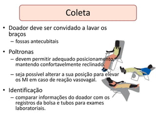 Coleta
• Doador deve ser convidado a lavar os
  braços
  – fossas antecubitais
• Poltronas
  – devem permitir adequado posicionamento,
    mantendo confortavelmente reclinado.
  – seja possível alterar a sua posição para elevar
    os MI em caso de reação vasovagal.
• Identificação
  – comparar informações do doador com os
    registros da bolsa e tubos para exames
    laboratoriais.
 