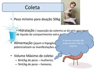 Coleta
• Peso mínimo para doação 50kg


    • Hidratação ( reposição da volemia se dá pela passagem
    de líquido do compartimento extra para o intravascular);
                                         O volume retirado não
• Alimentação (jejum e hipoglicemia      pode exceder 13% da
                                               volemia
  potencializam as manifestações adversas).

• Volume Máximo de coleta:
   – 8ml/kg de peso – mulheres;
   – 9ml/kg de peso – homens;
 