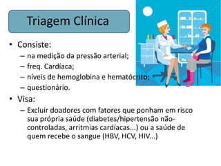 Triagem Clínica
• Consiste:
  –   na medição da pressão arterial;
  –   freq. Cardíaca;
  –   níveis de hemoglobina e hematócrito;
  –   questionário.
• Visa:
  – Excluir doadores com fatores que ponham em risco
    sua própria saúde (diabetes/hipertensão não-
    controladas, arritmias cardíacas...) ou a saúde de
    quem recebe o sangue (HBV, HCV, HIV...)
 