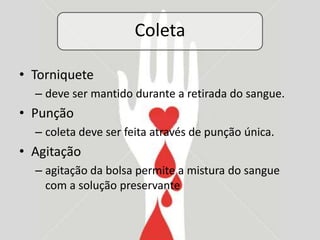Coleta

• Torniquete
  – deve ser mantido durante a retirada do sangue.
• Punção
  – coleta deve ser feita através de punção única.
• Agitação
  – agitação da bolsa permite a mistura do sangue
    com a solução preservante
 