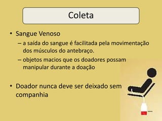 Coleta
• Sangue Venoso
  – a saída do sangue é facilitada pela movimentação
    dos músculos do antebraço.
  – objetos macios que os doadores possam
    manipular durante a doação


• Doador nunca deve ser deixado sem
  companhia
 