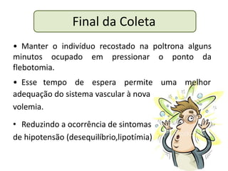 Final da Coleta
• Manter o indivíduo recostado na poltrona alguns
minutos ocupado em pressionar o ponto da
flebotomia.
• Esse tempo de espera permite uma melhor
adequação do sistema vascular à nova
volemia.
• Reduzindo a ocorrência de sintomas
de hipotensão (desequilíbrio,lipotímia)
 