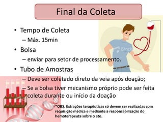 Final da Coleta
• Tempo de Coleta
  – Máx. 15min
• Bolsa
  – enviar para setor de processamento.
• Tubo de Amostras
  – Deve ser coletado direto da veia após doação;
  – Se a bolsa tiver mecanismo próprio pode ser feita
    coleta durante ou início da doação
              *OBS. Extrações terapêuticas só devem ser realizadas com
              requisição médica e mediante a responsabilização do
              hemoterapeuta sobre o ato.
 