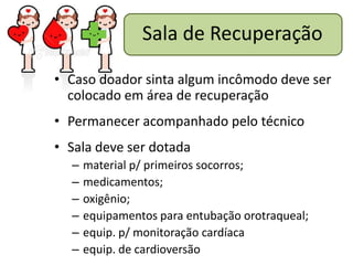Sala de Recuperação

• Caso doador sinta algum incômodo deve ser
  colocado em área de recuperação
• Permanecer acompanhado pelo técnico
• Sala deve ser dotada
  –   material p/ primeiros socorros;
  –   medicamentos;
  –   oxigênio;
  –   equipamentos para entubação orotraqueal;
  –   equip. p/ monitoração cardíaca
  –   equip. de cardioversão
 