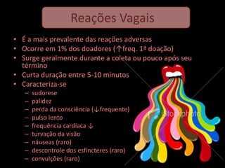 Reações Vagais
• É a mais prevalente das reações adversas
• Ocorre em 1% dos doadores (↑freq. 1ª doação)
• Surge geralmente durante a coleta ou pouco após seu
  término
• Curta duração entre 5-10 minutos
• Caracteriza-se
   –   sudorese
   –   palidez
   –   perda da consciência (↓frequente)
   –   pulso lento
   –   frequência cardíaca ↓
   –   turvação da visão
   –   náuseas (raro)
   –   descontrole dos esfíncteres (raro)
   –   convulções (raro)
 