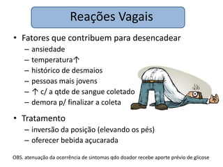 Reações Vagais
• Fatores que contribuem para desencadear
     –   ansiedade
     –   temperatura↑
     –   histórico de desmaios
     –   pessoas mais jovens
     –   ↑ c/ a qtde de sangue coletado
     –   demora p/ finalizar a coleta

• Tratamento
     – inversão da posição (elevando os pés)
     – oferecer bebida açucarada

OBS. atenuação da ocorrência de sintomas qdo doador recebe aporte prévio de glicose
 