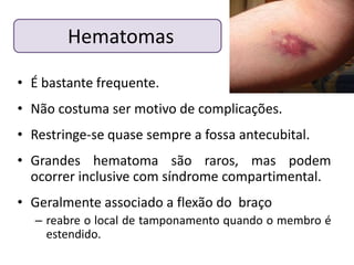 Hematomas

• É bastante frequente.
• Não costuma ser motivo de complicações.
• Restringe-se quase sempre a fossa antecubital.
• Grandes hematoma são raros, mas podem
  ocorrer inclusive com síndrome compartimental.
• Geralmente associado a flexão do braço
  – reabre o local de tamponamento quando o membro é
    estendido.
 