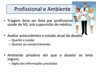 Profissional e Ambiente
• Triagem deve ser feita por profissional de      .
  saúde de NS, sob supervisão de médico;

• Avaliar antecedentes e estado atual do doador
  – Quanto a saúde;
  – Quanto ao comportamento.


• Ambiente privativo em que o doador se sinta
  seguro;
  – Sigilo das informações prestadas
 