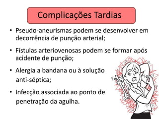 Complicações Tardias
• Pseudo-aneurismas podem se desenvolver em
  decorrência de punção arterial;
• Fístulas arteriovenosas podem se formar após
  acidente de punção;
• Alergia a bandana ou à solução
  anti-séptica;
• Infecção associada ao ponto de
  penetração da agulha.
 