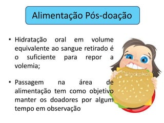 Alimentação Pós-doação

• Hidratação oral em volume
  equivalente ao sangue retirado é
  o suficiente para repor a
  volemia;

• Passagem     na    área    de
  alimentação tem como objetivo
  manter os doadores por algum
  tempo em observação
 