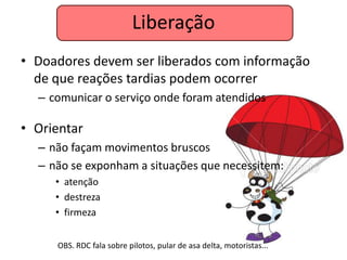 Liberação
• Doadores devem ser liberados com informação
  de que reações tardias podem ocorrer
  – comunicar o serviço onde foram atendidos

• Orientar
  – não façam movimentos bruscos
  – não se exponham a situações que necessitem:
     • atenção
     • destreza
     • firmeza


     OBS. RDC fala sobre pilotos, pular de asa delta, motoristas...
 