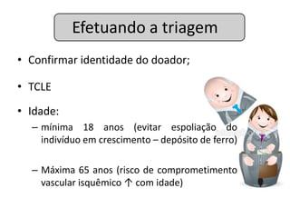 Efetuando a triagem
• Confirmar identidade do doador;

• TCLE

• Idade:
  – mínima 18 anos (evitar espoliação do
    indivíduo em crescimento – depósito de ferro)

  – Máxima 65 anos (risco de comprometimento
    vascular isquêmico ↑ com idade)
 