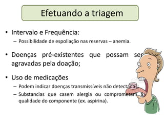 Efetuando a triagem
• Intervalo e Frequência:
  – Possibilidade de espoliação nas reservas – anemia.

• Doenças pré-existentes que possam ser
  agravadas pela doação;
• Uso de medicações
  – Podem indicar doenças transmissíveis não detectadas;
  – Substancias que casem alergia ou comprometam a
    qualidade do componente (ex. aspirina).
 