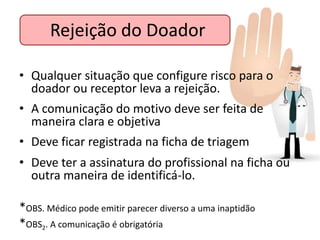 Rejeição do Doador

• Qualquer situação que configure risco para o
  doador ou receptor leva a rejeição.
• A comunicação do motivo deve ser feita de
  maneira clara e objetiva
• Deve ficar registrada na ficha de triagem
• Deve ter a assinatura do profissional na ficha ou
  outra maneira de identificá-lo.

*OBS. Médico pode emitir parecer diverso a uma inaptidão
*OBS2. A comunicação é obrigatória
 