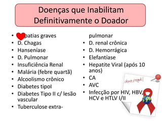 Doenças que Inabilitam
         Definitivamente o Doador
•    patias graves                pulmonar
• D. Chagas                   •   D. renal crônica
• Hanseníase                  •   D. Hemorrágica
• D. Pulmonar                 •   Elefantíase
• Insuficiência Renal         •   Hepatite Viral (após 10
• Malária (febre quartã)          anos)
• Alcoolismo crônico          •   CA
• Diabetes tipoI              •   AVC
• Diabetes Tipo II c/ lesão   •   Infecção por HIV, HBV,
  vascular                        HCV e HTLV I/II
• Tuberculose extra-
 