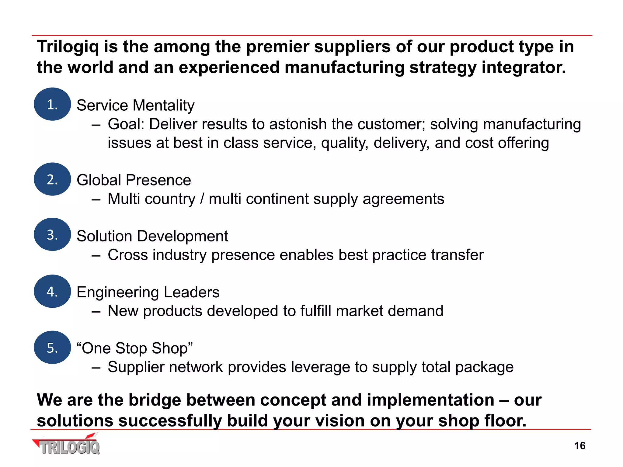 Trilogiq is the among the premier suppliers of our product type in
the world and an experienced manufacturing strategy integrator.

 1. • Service Mentality
        – Goal: Deliver results to astonish the customer; solving manufacturing
          issues at best in class service, quality, delivery, and cost offering

 2. • Global Presence
        – Multi country / multi continent supply agreements

 3. • Solution Development
        – Cross industry presence enables best practice transfer

 4. • Engineering Leaders
        – New products developed to fulfill market demand

 5. • “One Stop Shop”
        – Supplier network provides leverage to supply total package

We are the bridge between concept and implementation – our
solutions successfully build your vision on your shop floor.
                                                                             16
 