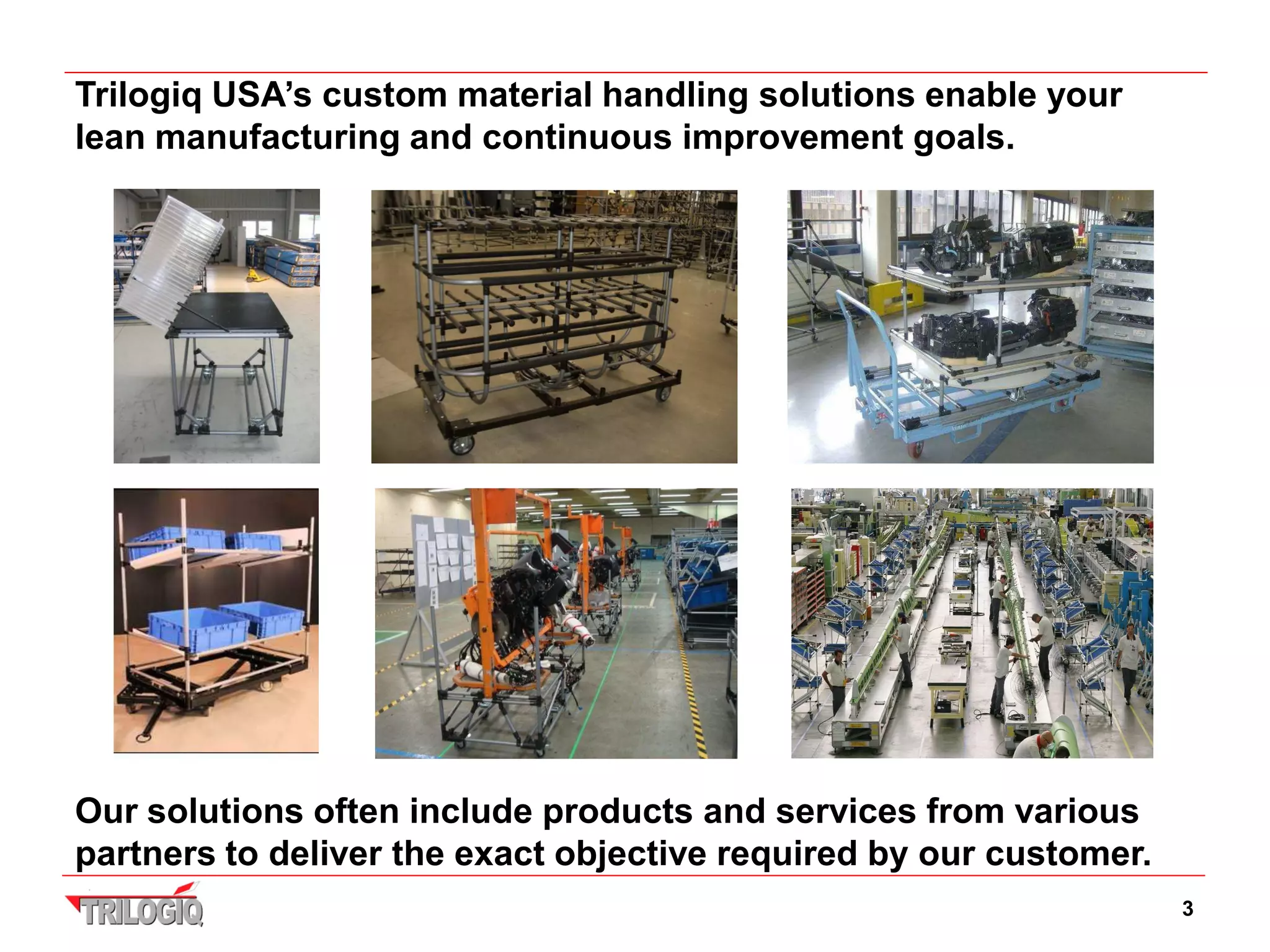 Trilogiq USA’s custom material handling solutions enable your
lean manufacturing and continuous improvement goals.




Our solutions often include products and services from various
partners to deliver the exact objective required by our customer.
                                                                    3
 