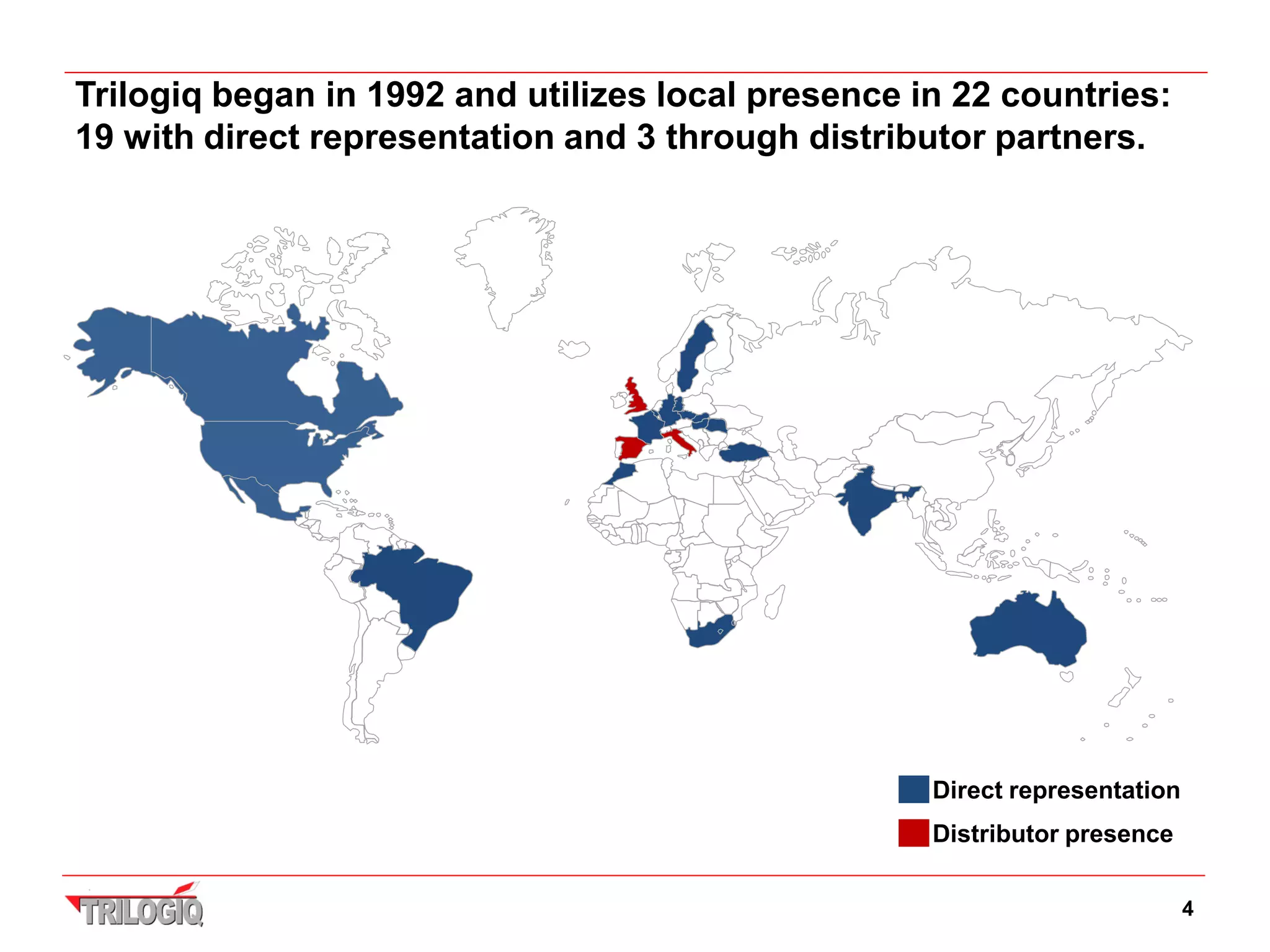 Trilogiq began in 1992 and utilizes local presence in 22 countries:
19 with direct representation and 3 through distributor partners.




                                                    Direct representation
                                                    Distributor presence

                                                                            4
 
