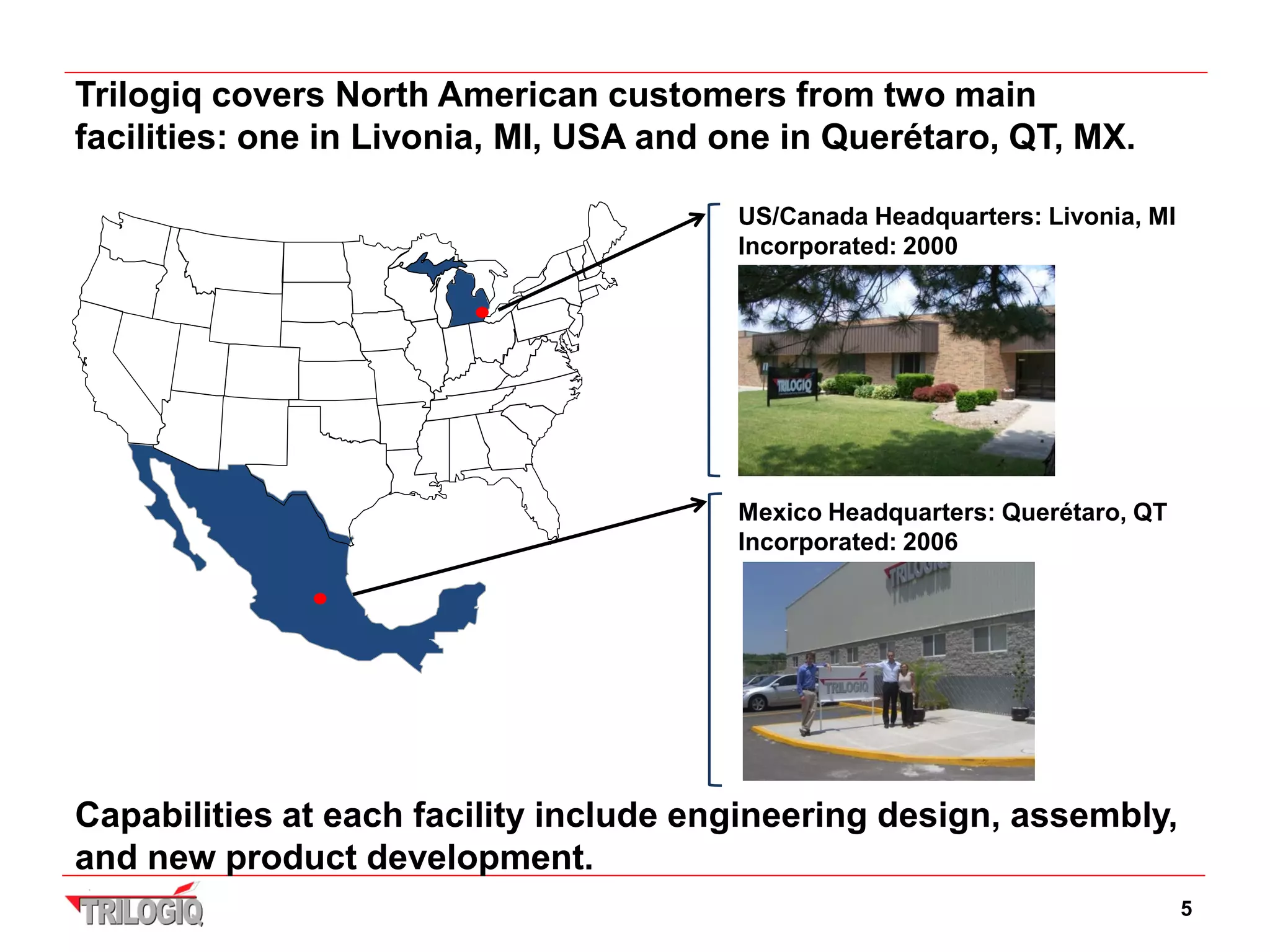 Trilogiq covers North American customers from two main
facilities: one in Livonia, MI, USA and one in Querétaro, QT, MX.

                                        US/Canada Headquarters: Livonia, MI
                                        Incorporated: 2000




                                        Mexico Headquarters: Querétaro, QT
                                        Incorporated: 2006




Capabilities at each facility include engineering design, assembly,
and new product development.
                                                                              5
 