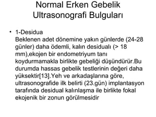 Normal Erken Gebelik Ultrasonografi Bulguları 1-Desidua  Beklenen adet dönemine yakın günlerde (24-28 günler) daha ödemli, kalın desidualı (> 18 mm),ekojen bir endometriyum tanı koydurmamakla birlikte gebeliği düşündürür.Bu durumda hassas gebelik testlerinin değeri daha yüksektir[13].Yeh ve arkadaşlarına göre, ultrasonografide ilk belirti (23.gün) implantasyon tarafında desidual kalınlaşma ile birlikte fokal ekojenik bir zonun görülmesidir  