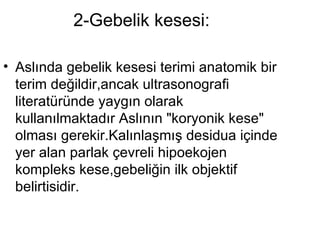2-Gebelik kesesi:  Aslında gebelik kesesi terimi anatomik bir terim değildir,ancak ultrasonografi literatüründe yaygın olarak kullanılmaktadır Aslının "koryonik kese" olması gerekir.Kalınlaşmış desidua içinde yer alan parlak çevreli hipoekojen kompleks kese,gebeliğin ilk objektif belirtisidir.  