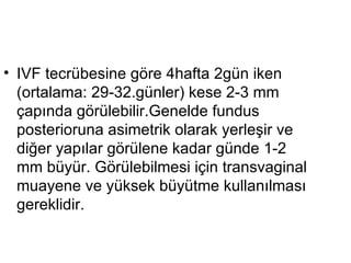 IVF tecrübesine göre 4hafta 2gün iken (ortalama: 29-32.günler) kese 2-3 mm çapında görülebilir.Genelde fundus posterioruna asimetrik olarak yerleşir ve diğer yapılar görülene kadar günde 1-2 mm büyür. Görülebilmesi için transvaginal muayene ve yüksek büyütme kullanılması gereklidir.  