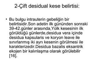 2-Çift desidual kese belirtisi: Bu bulgu intrauterin gebeliğin bir belirtisidir.Son adetin ilk gününden sonraki 39-42.günler arasında,Yolk kesesinin ilk görüldüğü günlerde,desidua vera içinde desidua kapsularis ve koryon leave ile sınırlanmış iki ayrı kesenin görülmesi ile karakterizedir.Desidua bazalis eksantrik ekojen bir kalınlaşma olarak görülebilir [16]. 