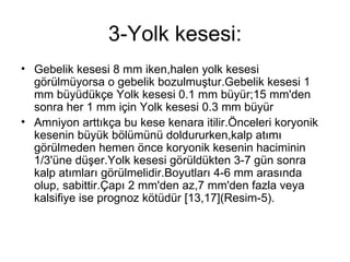 3-Yolk kesesi: Gebelik kesesi 8 mm iken,halen yolk kesesi görülmüyorsa o gebelik bozulmuştur.Gebelik kesesi 1 mm büyüdükçe Yolk kesesi 0.1 mm büyür;15 mm'den sonra her 1 mm için Yolk kesesi 0.3 mm büyür  Amniyon arttıkça bu kese kenara itilir.Önceleri koryonik kesenin büyük bölümünü doldururken,kalp atımı görülmeden hemen önce koryonik kesenin haciminin 1/3'üne düşer.Yolk kesesi görüldükten 3-7 gün sonra kalp atımları görülmelidir.Boyutları 4-6 mm arasında olup, sabittir.Çapı 2 mm'den az,7 mm'den fazla veya kalsifiye ise prognoz kötüdür [13,17](Resim-5).  