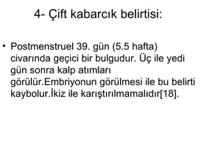 4- Çift kabarcık belirtisi:  Postmenstruel 39. gün (5.5 hafta) civarında geçici bir bulgudur. Üç ile yedi gün sonra kalp atımları görülür.Embriyonun görülmesi ile bu belirti kaybolur.İkiz ile karıştırılmamalıdır[18].  